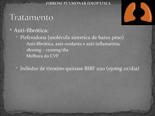 FIBROSE PULMONAR IDIOPÁTICA




 Anti-fibrótica:
   Pirfenidona (molécula síntetica de baixo peso)
      Anti-fibrótica, anti-oxidante e anti-inflamatória
      1800mg – 1200mg/dia
      Melhora do CVF


   Inibidor de tirosino-quinase BIBF 1120 (150mg 2x/dia)
 