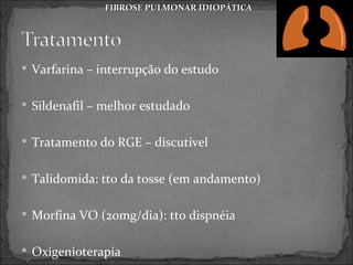 FIBROSE PULMONAR IDIOPÁTICA




 Varfarina – interrupção do estudo


 Sildenafil – melhor estudado


 Tratamento do RGE – discutível


 Talidomida: tto da tosse (em andamento)


 Morfina VO (20mg/dia): tto dispnéia


 Oxigenioterapia
 