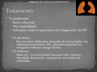 FIBROSE PULMONAR IDIOPÁTICA




 Tx pulmonar:
   Baixa sobrevida
   Alta mortalidade
   Indicação: todos os pacientes com diagnostico de FPI

   CI absolutas:
      Neo (02 anos), disfunções avançadas de outros órgãos, dça
       inflamatória sistêmicas, HIV, alterações psiquiátricas,
       tabagismo, etilismo e drogas ilícitas.
   CI relativas:
      Idade (65 – 60 anos),estado funcional ruim, infeções,
       obesidade, desnutrição, osteoporose, uso crônico de
       corticoides
 