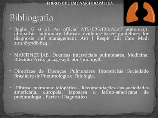 FIBROSE PULMONAR IDIOPÁTICA




 Raghu G et al. An official ATS/ERS/JRS/ALAT statement:
    idiopathic pulmonary fibrosis: evidence-based guidelines for
    diagnosis and management. Am J Respir Crit Care Med;
    2011;183:788-824.

 MARTINEZ JAB. Doenças intersticiais pulmonares. Medicina,
    Ribeirão Preto, 31: 247-256, abr./jun. 1998.

 Diretrizes de Doenças Pulmonares Intersticiais Sociedade
    Brasileira de Pneumologia e Tisiologia.

    Fibrose pulmonar idiopática - Recomendações das sociedades
    americana, europeia, japonesa e latino-americana de
    pneumologia - Parte 1: Diagnóstico
 