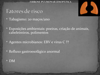 FIBROSE PULMONAR IDIOPÁTICA




 Tabagismo: 20 maços/ano


 Exposições ambientais: poeiras, criação de animais,
 cabeleireiros, polimentos

 Agentes microbianos: EBV e virus C ??


 Refluxo gastroesofágico anormal


 DM
 