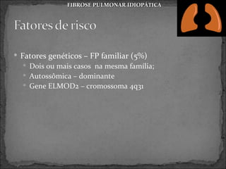 FIBROSE PULMONAR IDIOPÁTICA




 Fatores genéticos – FP familiar (5%)
   Dois ou mais casos na mesma família;
   Autossômica – dominante
   Gene ELMOD2 – cromossoma 4q31
 