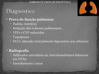 FIBROSE PULMONAR IDIOPÁTICA




 Prova de função pulmonar
   Padrão restritivo
   Redução dos volumes pulmonares
   VEF1 e CVF reduzidos
   Taquipneia
   DCO: alterado (inicialmente hipoxemia aos esforços)


 Radiografia
   Infiltrados reticulares ou reticulonodulares bilaterais
    em HTXs
   Faveolamento: cistos
 