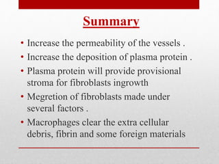 • Increase the permeability of the vessels .
• Increase the deposition of plasma protein .
• Plasma protein will provide provisional
stroma for fibroblasts ingrowth
• Megretion of fibroblasts made under
several factors .
• Macrophages clear the extra cellular
debris, fibrin and some foreign materials
Summary
 