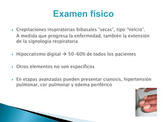 Examen físico
   Crepitaciones inspiratorias bibasales “secas”, tipo “Velcro”.
    A medida que progresa la enfermedad, también la extensión
    de la signología respiratoria

   Hipocratismo digital  50-60% de todos los pacientes

   Otros elementos no son específicos

   En etapas avanzadas pueden presentar cianosis, hipertensión
    pulmonar, cor pulmonar y edema periférico
 
