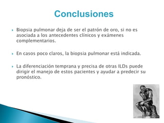 Conclusiones
   Biopsia pulmonar deja de ser el patrón de oro, si no es
    asociada a los antecedentes clínicos y exámenes
    complementarios.

   En casos poco claros, la biopsia pulmonar está indicada.

   La diferenciación temprana y precisa de otras ILDs puede
    dirigir el manejo de estos pacientes y ayudar a predecir su
    pronóstico.
 