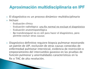 Aproximación multidisciplinaria en IPF

   El diagnóstico es un proceso dinámico-multidisciplinario
   Incluye:
    ◦   Evaluación clínica
    ◦   Evaluación radiológica: una Rx normal no excluye el diagnóstico
    ◦   Evaluación anatomopatológica
    ◦   Bp transbronquial no es útil para hacer el diagnóstico, pero
        permite excluir otras causas


   Diagnóstico definitivo requiere biopsia pulmonar mostrando
    un patrón de UIP, exclusión de otras causas conocidas de
    enfermedad pulmonar intersticial, evidencia de restricción o
    empeoramiento del intercambio gaseoso en las pruebas de
    función pulmonar y anormalidades características en la
    Rx o TAC de alta resolución.
 