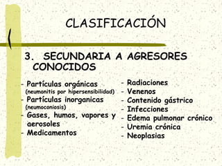 CLASIFICACIÓN
3. SECUNDARIA A AGRESORES
CONOCIDOS
(neumonitis por hipersensibilidad) - Partículas inorganicas
(neumoconiosis)
- Gases, humos, vapores y aerosoles
- Medicamentos
- Partículas orgánicas

Radiaciones
Venenos
Contenido gástrico
Infecciones
Edema pulmonar crónico
Uremia crónica
Neoplasias

 