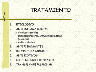 TRATAMIENTO
1.

ETIOLOGICO

2.

ANTIINFLAMATORIOS
- Corticoesteroides

- Inmunosupresores/Inmunomoduladores
- Colchicina
- Antiooxidantes

3.

ANTIFIBROSANTES

4.

BRONCODILATADORES

5.

ANTIBIOTICOS

6.

OXIGENO SUPLEMENTARIO

7.

TRANSPLANTE PULMONAR

 