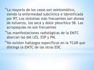 *La mayoría de los casos son asintomático,
siendo la enfermedad subclínica e identificada
por RT. Los síntomas más frecuentes son disnea
de esfuerzo, tos seca y dolor pleurítico 58. Las
acropaquias no son frecuentes
*las manifestaciones radiológicas de la EMTC
abarcan las del LES, ESP y PM.
*No existen hallazgos específicos en la TCAR que
distinga la EMTC de las otras EDC
 