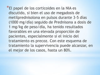 *El papel de los corticoides en la NIA es
discutido, si bien el uso de megadosis de
metilprednisolona en pulsos durante 3-5 días
(1000 mg/día) seguido de Prednisona a dosis de
1 mg/kg de peso/día, ha tenido resultados
favorables en una elevada proporción de
pacientes, especialmente si el inicio del
tratamiento es precoz. Con este esquema de
tratamiento la supervivencia puede alcanzar, en
el mejor de los casos, hasta un 80%.
 