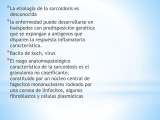 *La etiología de la sarcoidosis es
desconocida
*la enfermedad puede desarrollarse en
huéspedes con predisposición genética
que se expongan a antígenos que
disparen la respuesta inflamatoria
característica.
*Bacilo de koch, virus
*El rasgo anatomopatológico
característico de la sarcoidosis es el
granuloma no caseificante,
constituido por un núcleo central de
fagocitos mononucleares rodeado por
una corona de linfocitos, algunos
fibroblastos y células plasmáticas
 