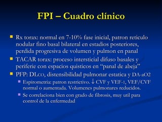 FPI – Cuadro clínico
   Rx torax: normal en 7-10% fase inicial, patron reticulo
    nodular fino basal bilateral en estadios posteriores,
    perdida progresiva de volumen y pulmon en panal
   TACAR torax: proceso intersticial difuso basales y
    periferie con espacios quisticos en “panal de abeja”
   PFP: DLCO, distensibilidad pulmonar estatica y DA-aO2
       Espirometria: patron restrictivo. ↓ CVF y VEF-1, VEF/CVF
        normal o aumentada. Volumenes pulmonares reducidos.
       Se correlaciona bien con grado de fibrosis, muy util para
        control de la enfermedad
 