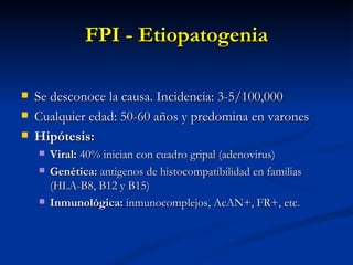 FPI - Etiopatogenia

   Se desconoce la causa. Incidencia: 3-5/100,000
   Cualquier edad: 50-60 años y predomina en varones
   Hipótesis:
       Viral: 40% inician con cuadro gripal (adenovirus)
       Genética: antigenos de histocompatibilidad en familias
        (HLA-B8, B12 y B15)
       Inmunológica: inmunocomplejos, AcAN+, FR+, etc.
 