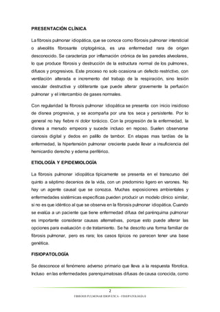 La fibrosis pulmonar idiopática, que se conoce como fibrosis pulmonar intersticial 
o alveolitis fibrosante criptogénica, es una enfermedad rara de origen 
desconocido. Se caracteriza por inflamación crónica de las paredes alveolares, 
lo que produce fibrosis y destrucción de la estructura normal de los pulmones, 
difusos y progresivos. Este proceso no solo ocasiona un defecto restrictivo, con 
ventilación alterada e incremento del trabajo de la respiración, sino lesión 
vascular destructiva y obliterante que puede alterar gravemente la perfusión 
pulmonar y el intercambio de gases normales. 
Con regularidad la fibrosis pulmonar idiopática se presenta con inicio insidioso 
de disnea progresiva, y se acompaña por una tos seca y persistente. Por lo 
general no hay fiebre ni dolor torácico. Con la progresión de la enfermedad, la 
disnea a menudo empeora y sucede incluso en reposo. Suelen observarse 
cianosis digital y dedos en palillo de tambor. En etapas mas tardías de la 
enfermedad, la hipertensión pulmonar creciente puede llevar a insuficiencia del 
hemicardio derecho y edema periférico. 
La fibrosis pulmonar idiopática típicamente se presenta en el transcurso del 
quinto a séptimo decenios de la vida, con un predominio ligero en varones. No 
hay un agente causal que se conozca. Muchas exposiciones ambientales y 
enfermedades sistémicas específicas pueden producir un modelo clínico similar, 
si no es que idéntico al que se observa en la fibrosis pulmonar idiopática. Cuando 
se evalúa a un paciente que tiene enfermedad difusa del parénquima pulmonar 
es importante considerar causas alternativas, porque esto puede alterar las 
opciones para evaluación o de tratamiento. Se ha descrito una forma familiar de 
fibrosis pulmonar, pero es rara; los casos típicos no parecen tener una base 
genética. 
2 
PRESENTACIÓN CLÍNICA 
ETIOLOGÍA Y EPIDEMIOLOGÍA 
FIBROSIS PULMONAR IDIOPÁTICA – FISIOPATOLOGÍA II 
FISIOPATOLOGÍA 
Se desconoce el fenómeno adverso primario que lleva a la respuesta fibrotica. 
Incluso en las enfermedades parenquimatosas difusas de causa conocida, como 
 