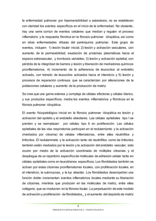la enfermedad pulmonar por hipersensibilidad o asbestosis, no se establecen 
con claridad los eventos específicos en el inicio de la enfermedad. No obstante, 
hay una serie común de eventos celulares que median y regulan el proceso 
inflamatorio y la respuesta fibrotica en la fibrosis pulmonar idiopática, así como 
en otras enfermedades difusas del parénquima pulmonar. Este grupo de 
eventos, incluyen: 1) lesión tisular inicial; 2) lesión y activación vasculares, con 
aumento de la permeabilidad, exudación de proteínas plasmáticas hacia el 
espacio extravascular, y trombosis variables; 3) lesión y activación epitelial, con 
pérdida de la integridad de barrera y lesión y liberación de mediadores químicos 
proinflamatorios; 4) incremento de la adherencia de leucocitos al endotelio 
activado, con tránsito de leucocitos activados hacia el intersticio y 5) lesión y 
procesos de reparación continuos que se caracterizan por alteraciones de la 
poblaciones celulares y aumento de la producción de matriz. 
Se cree que una gama extensa y compleja de células efectoras y células blanco, 
y sus productos específicos, media los eventos inflamatorios y fibroticos en la 
fibrosis pulmonar idiopática. 
El evento fisiopatológico inicial en la fibrosis pulmonar idiopática es lesión y 
activación del epitelio y el endotelio alveolares. Las células epiteliales tipo I se 
pierden y se reemplazan por células tipo II en proliferación. Las células 
epiteliales de las vías respiratorias participan en el reclutamiento y la activación 
(mediados por citosina) de células inflamatorias, entre ellas neutrófilos y 
linfocitos. El reclutamineto y la activación tanto de neutrófilos como de linfocitos 
también están mediados por la lesión y la activación del endotelio vascular; esto 
ocurre por medio de la activación coordinada de múltiples citosinas y el 
despliegue de un repertorio especifico de moléculas de adhesión celular tanto en 
células epiteliales como en leucotrienos específicos. Los fibroblastos también se 
activan por estas citosinas proinflamatorias locales, con proliferación locales, en 
el intersticio, la submucosa, y la luz alveolar. Los fibroblastos desempeñan una 
función doble: incrementan eventos inflamatorios locales mediante su liberación 
de citosinas, mientras que producen en las moléculas de matriz, entre ellas 
colágeno, que se involucran en la fibrosis tisular. La perpetuación de este modelo 
de activación y proliferación de fibroblastos_ y el aumento del depósito de matriz 
3 
FIBROSIS PULMONAR IDIOPÁTICA – FISIOPATOLOGÍA II 
 