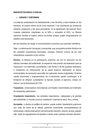 La edad de presentación es habitualmente a los 50 años y más evidente en los 
hombres. El cuadro clínico es de inicio insidioso. Y se caracteriza por disnea de 
esfuerzo progresivo y tos seca persistente; en la exploración del examen físico 
muestra estertores crepitantes en el 90% y acropatía el 50%. La fibrosis 
pulmonar familiar el cuadro clínico es similar aunque suelen diagnosticarse en 
edades más tempranas. 
No hay factores de riesgo ni biomarcadores conocidos que permitan identificar. 
Tos.- La deformación bronquial y bronquiolar que acompaña al daño fibrótico de 
las unidades respiratorias terminales, produce irritación crónica de las vías 
respiratorias causando la tos crónica. 
Disnea.- la fibrosis en el parénquima pulmonar así con la reducción de los 
efectos normales del surfactante se requeriría más presión de distensión para la 
inspiración. Los estímulos aumentados a las fibras C de las paredes alveolares 
o receptores de estiramiento de la pared torácica detectarían la fuerza 
incrementada de necesaria para inflar los pulmones menos adaptables. El lecho 
capilar disminuido y engrosamiento de a membrana capilar contribuyen a la 
limitación de difusión aumentando la hipoxia durante el ejercicio, incluso en 
reposo por la desproporción V/Q. 
Taquipnea.- consecuencia de la hipoxia y el impulso incrementado por estímulos 
de receptores pulmonares. 
Crepitación inspiratoria.- las unidades respiratorias colapsadas y la pérdida 
del surfactante a menudo provoca crepitación inspiratoria seca, fina y difusa. 
Acropatía.- o dedos en palillos de tambor, puede revelar hipertensión pulmonar 
con ruido de cierre de la válvula pulmonar prominente acompañándose de 
sobrecarga o descompensación del hemicardio derecho, presión venosa yugular 
alta, soplo de regurgitación tricuspidea o tercer ruido cardiaco del lado derecho. 
5 
MANIFESTACIONES CLÍNICAS 
 SIGNOS Y SÍNTOMAS 
FIBROSIS PULMONAR IDIOPÁTICA – FISIOPATOLOGÍA II 
 