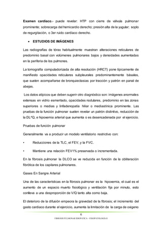 Examen cardíaco.- puede revelar: HTP con cierre de válvula pulmonar 
prominente; sobrecarga del hemicardio derecho; presión alta de la yugular; soplo 
de regurgitación, o 3er ruido cardíaco derecho. 
Las radiografías de tórax habitualmente muestran alteraciones reticulares de 
predominio basal con volúmenes pulmonares bajos y densidades aumentadas 
en la periferia de los pulmones. 
La tomografía computadorizada de alta resolución (HRCT) pone típicamente de 
manifiesto opacidades reticulares subpleurales predominantemente básales, 
que suelen acompañarse de bronquiectasias por tracción y patrón en panal de 
abejas. 
Los datos atípicos que deben sugerir otro diagnóstico son: imágenes anormales 
extensas en vidrio esmerilado, opacidades nodulares, predominio en las zonas 
superiores o medias y linfadenopatía hiliar o mediastínica prominente. Las 
pruebas de la función pulmonar suelen revelar un patrón distintivo, reducción de 
la DL^Q, e hipoxemia arterial que aumenta o es desencadenada por el ejercicio. 
Generalmente va a producir un modelo ventilatorio restrictivo con: 
• Reducciones de la TLC, el FEV, y la FVC. 
• Mantiene una relación FEV1% preservada o incrementada. 
En la fibrosis pulmonar la DLCO se ve reducida en función de la obliteración 
fibrótica de los capilares pulmonares. 
Una de las características en la fibrosis pulmonar es la hipoxemia, el cual es el 
aumento de un espacio muerto fisiológico y ventilación fija por minuto, esto 
conlleva a una desproporción de V/Q tanto alta como baja. 
El deterioro de la difusión empeora la gravedad de la fibrosis; el incremento del 
gasto cardiaco durante el ejercicio, aumenta la limitación de la carga de oxigeno 
6 
 ESTUDIOS DE IMÁGENES 
Pruebas de función pulmonar 
Gases En Sangre Arterial 
FIBROSIS PULMONAR IDIOPÁTICA – FISIOPATOLOGÍA II 
 