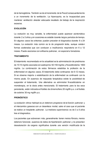de la hemoglobina. También se da el incremento de la Paco2 consecuentemente 
a un incremento de la ventilación. La hipercapnia, es la incapacidad para 
mantener ventilación alveolar adecuada resultado de trabajo de la respiración 
excesiva. 
7 
FIBROSIS PULMONAR IDIOPÁTICA – FISIOPATOLOGÍA II 
EVOLUCIÓN 
La evolución es muy variable, la enfermedad puede aparecer asintomática 
durante 2 a 3 años y en ocasiones es estable durante largos periodos de tiempo. 
En algunos casos los síntomas pueden preceder el diagnostico durante 6 o 24 
meses. La evolución más común es la de progresión lenta, aunque existen 
formas aceleradas que con conducen a insuficiencia respiratoria en 6 a 12 
meses. Puede asociarse con enfisema pulmonar, en especial a fumadores 
TRATAMIENTO 
El tratamiento recomendado en la actualidad es la administración de prednisona 
de 10-15 mg/día asociada con azatioprina 50-150 mg/día y N-acetilcisteína 1800 
mg/día. La combinación de estos fármacos estabiliza la profesión de la 
enfermedad en algunos casos. El tratamiento debe continuarse de 6-12 meses. 
Si se observa mejoría o estabilización de la enfermedad se continuará con la 
misma pauta. En ausencia de respuesta terapéutica existe la posibilidad de 
suspender el tratamiento. Una alternativa es administrar N-acetilcisteína en 
monoterapia, en la dosis antes mencionada. El tratamiento para la tos seca 
persistente, están indicados el fosfato de dimemorfano 20 mg/8h p.o. o el fosfato 
de codeína 30 mg mg/8h p.o. 
PRONÓSTICO 
La evolución clínica habitual es un deterioro progresivo de la función pulmonar y 
el intercambio gaseoso con un desenlace mortal, salvo el caso que el paciente 
se realice un trasplante pulmonar. La mediana supervivencia es de 3 a 5 años 
tras el diagnostico. 
Los pacientes que sobreviven más, generalmente tienen menos fibrosis, menos 
deterioro funcional, ausencia de datos de hipertensión pulmonar y no presentan 
dessaturación de oxigeno significativa durante una versión modificada de la 
 