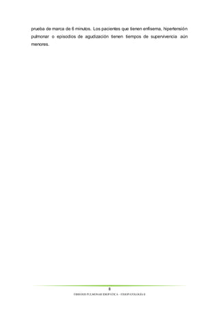 prueba de marca de 6 minutos. Los pacientes que tienen enfisema, hipertensión 
pulmonar o episodios de agudización tienen tiempos de supervivencia aún 
menores. 
8 
FIBROSIS PULMONAR IDIOPÁTICA – FISIOPATOLOGÍA II 
 