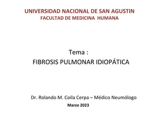 UNIVERSIDAD NACIONAL DE SAN AGUSTIN
FACULTAD DE MEDICINA HUMANA
Tema :
FIBROSIS PULMONAR IDIOPÁTICA
Dr. Rolando M. Coila Cerpa – Médico Neumólogo
Marzo 2023
 