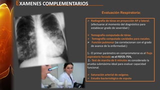 EXAMENES COMPLEMENTARIOS 
Evaluación Respiratoria: 
 Radiografía de tórax en proyección AP y lateral. 
(efectuarse al momento del diagnóstico para 
establecer grado de severidad ) 
 Tomografía computada de tórax. 
 Tomografía computada cavidades para nasales. 
 Función pulmonar (se correlacionan con el grado 
de avance de la enfermedad.) 
1.- El primer parámetro en comprometerse es el flujo 
espiratorio forzado es el FEF25-75%, 
2.- Test de marcha de 6 minutos es considerado la 
prueba submáxima ideal para evaluar capacidad 
funcional. 
 Saturación arterial de oxígeno. 
 Estudio bacteriológico de esputo 
 