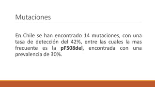 Mutaciones
En Chile se han encontrado 14 mutaciones, con una
tasa de detección del 42%, entre las cuales la mas
frecuente es la pF508del, encontrada con una
prevalencia de 30%.
 