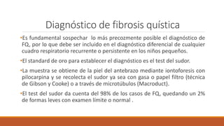 Diagnóstico de fibrosis quística
•Es fundamental sospechar lo más precozmente posible el diagnóstico de
FQ, por lo que debe ser incluido en el diagnóstico diferencial de cualquier
cuadro respiratorio recurrente o persistente en los niños pequeños.
•El standard de oro para establecer el diagnóstico es el test del sudor.
•La muestra se obtiene de la piel del antebrazo mediante iontoforesis con
pilocarpina y se recolecta el sudor ya sea con gasa o papel filtro (técnica
de Gibson y Cooke) o a través de microtúbulos (Macroduct).
•El test del sudor da cuenta del 98% de los casos de FQ, quedando un 2%
de formas leves con examen límite o normal .
 