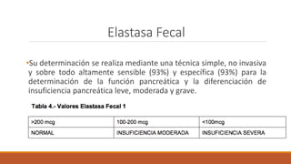 Elastasa Fecal
•Su determinación se realiza mediante una técnica simple, no invasiva
y sobre todo altamente sensible (93%) y específica (93%) para la
determinación de la función pancreática y la diferenciación de
insuficiencia pancreática leve, moderada y grave.
 