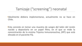 Tamizaje (“screening”) neonatal
•Idealmente debiera implementarse, actualmente no se hace en
Chile.
•Esta consiste en tomar una muestra de sangre del talón del recién
nacido y depositarla en un papel filtro, en el que se mide la
concentración de la enzima Tripsina Inmunoreactiva, (IRT) que está
elevada en el paciente FQ.
 