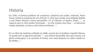 Historia
•En 1595, el famoso profesor de anatomía y botánica de Leiden, Holanda, Peter
Pauw, realizó la autopsia de una niña de 11 años que estaba muy delgada debido
a una fiebre héctica y tenía pericarditis. En el informe, el doctor anotó: "... se
suponía que la niña estaba hechizada ... la niña estaba muy flaca ... el páncreas
estaba abultado, cirroso y color blanco brillante...".
•En un libro de medicina editado en 1606, escrito por el profesor español Alonso,
se puede leer el siguiente párrafo: "...una señora honorable dice que conoce a la
gente embrujada, si al rascarles la frente, uno nota después un sabor salado en
los dedos...".
 