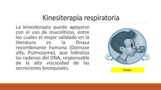 Kinesiterapia respiratoria
La kinesiterapia puede apoyarse
con el uso de mucolíticos, entre
los cuales el mejor validado en la
literatura es la Dnasa
recombinante humana (Dornase
alfa, Pulmozyme), que hidroliza
las cadenas del DNA, responsable
de la alta viscosidad de las
secreciones bronquiales. Flutter
 