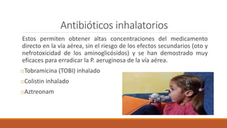 Antibióticos inhalatorios
Estos permiten obtener altas concentraciones del medicamento
directo en la vía aérea, sin el riesgo de los efectos secundarios (oto y
nefrotoxicidad de los aminoglicósidos) y se han demostrado muy
eficaces para erradicar la P. aeruginosa de la vía aérea.
oTobramicina (TOBI) inhalado
oColistin inhalado
oAztreonam
 