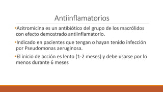 Antiinflamatorios
•Azitromicina es un antibiótico del grupo de los macrólidos
con efecto demostrado antiinflamatorio.
•Indicado en pacientes que tengan o hayan tenido infección
por Pseudomonas aeruginosa.
•El inicio de acción es lento (1-2 meses) y debe usarse por lo
menos durante 6 meses
 