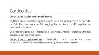 Corticoides
Corticoides sistémicos: Prednisona
Se Usan en obstrucción aguda severa de la vía aérea como cura corta
de 5-7 días, en dosis de 1-2 mg/kg/día con tope de 40 mg/día, en
dosis única matinal.
Uso prolongado: En Aspergilosis broncopulmonar alérgica Bronco
espasmo severo intratable.
Corticoides inhalatorios: Indicados en pacientes con
hiperreactividad bronquial moderada y severa demostrada.
 