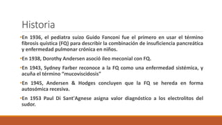 •En 1936, el pediatra suizo Guido Fanconi fue el primero en usar el término
fibrosis quística (FQ) para describir la combinación de insuficiencia pancreática
y enfermedad pulmonar crónica en niños.
•En 1938, Dorothy Andersen asoció íleo meconial con FQ.
•En 1943, Sydney Farber reconoce a la FQ como una enfermedad sistémica, y
acuña el término “mucoviscidosis”
•En 1945, Andersen & Hodges concluyen que la FQ se hereda en forma
autosómica recesiva.
•En 1953 Paul Di Sant'Agnese asigna valor diagnóstico a los electrolitos del
sudor.
Historia
 