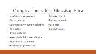 Complicaciones de la Fibrosis quística
•Insuficiencia respiratoria
•Dolor toracico
•Neumotorax y neumomediastino
•Hemoptisis
•Bronquiectasias
•Aspergilosis Pulmonar Alérgica
•Hipertensión pulmonar
•Insuficiencia pancreática
•Diabetes tipo 1
•Retraso puberal
•Talla baja
•Cor pulmonale
 