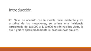 •En Chile, de acuerdo con la mezcla racial existente y los
estudios de las mutaciones, se estima una incidencia
aproximada de 1/8.000 a 1/10.000 recién nacidos vivos, lo
que significa apróximadamente 30 casos nuevos anuales.
Introducción
 