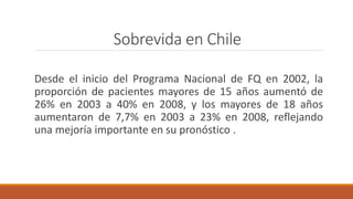 Sobrevida en Chile
Desde el inicio del Programa Nacional de FQ en 2002, la
proporción de pacientes mayores de 15 años aumentó de
26% en 2003 a 40% en 2008, y los mayores de 18 años
aumentaron de 7,7% en 2003 a 23% en 2008, reflejando
una mejoría importante en su pronóstico .
 