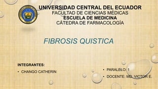 UNIVERSIDAD CENTRAL DEL ECUADOR
FACULTAD DE CIENCIAS MÉDICAS
ESCUELA DE MEDICINA
CÁTEDRA DE FARMACOLOGÍA
INTEGRANTES:
• CHANGO CATHERIN
FIBROSIS QUISTICA
• PARALELO: 1
• DOCENTE: MD. VICTOR E.
 