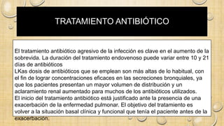 TRATAMIENTO ANTIBIÓTICO
El tratamiento antibiótico agresivo de la infección es clave en el aumento de la
sobrevida. La duración del tratamiento endovenoso puede variar entre 10 y 21
días de antibióticos
LKas dosis de antibióticos que se emplean son más altas de lo habitual, con
el fin de lograr concentraciones eficaces en las secreciones bronquiales, ya
que los pacientes presentan un mayor volumen de distribución y un
aclaramiento renal aumentado para muchos de los antibióticos utilizados.
El inicio del tratamiento antibiótico está justificado ante la presencia de una
exacerbación de la enfermedad pulmonar. El objetivo del tratamiento es
volver a la situación basal clínica y funcional que tenía el paciente antes de la
exacerbación.
 