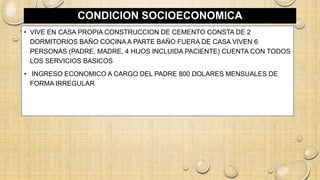 CONDICION SOCIOECONOMICA
• VIVE EN CASA PROPIA CONSTRUCCION DE CEMENTO CONSTA DE 2
DORMITORIOS BAÑO COCINA A PARTE BAÑO FUERA DE CASA VIVEN 6
PERSONAS (PADRE, MADRE, 4 HIJOS INCLUIDA PACIENTE) CUENTA CON TODOS
LOS SERVICIOS BASICOS
• INGRESO ECONOMICO A CARGO DEL PADRE 800 DOLARES MENSUALES DE
FORMA IRREGULAR
 