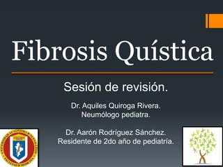 Fibrosis Quística
Sesión de revisión.
Dr. Aquiles Quiroga Rivera.
Neumólogo pediatra.
Dr. Aarón Rodríguez Sánchez.
Residente de 2do año de pediatría.
 