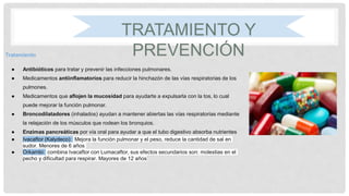 TRATAMIENTO Y
PREVENCIÓNTratamiento
● Antibióticos para tratar y prevenir las infecciones pulmonares.
● Medicamentos antiinflamatorios para reducir la hinchazón de las vías respiratorias de los
pulmones.
● Medicamentos que aflojen la mucosidad para ayudarte a expulsarla con la tos, lo cual
puede mejorar la función pulmonar.
● Broncodilatadores (inhalados) ayudan a mantener abiertas las vías respiratorias mediante
la relajación de los músculos que rodean los bronquios.
● Enzimas pancreáticas por vía oral para ayudar a que el tubo digestivo absorba nutrientes
● Ivacaftor (Kalydeco): Mejora la función pulmonar y el peso, reduce la cantidad de sal en
sudor. Menores de 6 años
● Orkambi: combina Ivacaftor con Lumacaftor, sus efectos secundarios son: molestias en el
pecho y dificultad para respirar. Mayores de 12 años
 
