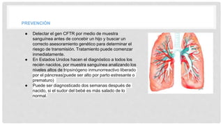 PREVENCIÓN
● Detectar el gen CFTR por medio de muestra
sanguínea antes de concebir un hijo y buscar un
correcto asesoramiento genético para determinar el
riesgo de transmisión. Tratamiento puede comenzar
inmediatamente.
● En Estados Unidos hacen el diagnóstico a todos los
recién nacidos, por muestra sanguínea analizando los
niveles altos de tripsinógeno inmunorreactivo liberado
por el páncreas(puede ser alto por parto estresante o
prematuro)
● Puede ser diagnosticado dos semanas después de
nacido, si el sudor del bebé es más salado de lo
normal.
 