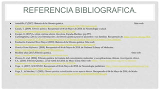 REFERENCIA BIBLIOGRAFICA.
● Astudillo, P (2017) Historia de la fibrosis quística. Sitio web:
http://www.neumologia-pediatrica.cl/wp-content/uploads/2017/06/historia.pdf
● Casals, T. (2009). Fibrosis quística. Recuperado el 06 de Mayo de 2018, de Neumología y salud:
http://www.neumologiaysalud.es/descargas/M2/M2-2.pdf
● Cooper, G (2017) La célula, séptima edición. Barcelona, España.Marbán. (pp.557).
● Cunningham,J. (2011). Una introducción a la fibrosis quística para los pacientes y sus familias. Recuperado de: https://www.cff.org/PDF-
Archive/En-Espa%C3%B1ol/Una-Introduccion-A-La-Fibrosis-Quistica-Para-Los-Pacientes-Y-Sus-Familias/
● Fundación Canaria Oliver Mayor (2018) Historia de la fibrosis quística. Sitio web:
http://www.fundacioncanariaolivermayorfq.org/content.aspx?co=71&t=21&c=0
● Genetics Home Reference. (2008). Recuperado el 06 de Mayo de 2018, de National Library of Medecine.:
https://ghr.nlm.nih.gov/gene/CFTR#conditions
● Medline plus (2017) Fibrosis quística. Sitio web:
https://medlineplus.gov/spanish/cysticfibrosis.html
● Orozco, E, et al. (2006). Fibrosis quística: la frontera del conocimiento molecular y sus aplicaciones clínicas. Investigación clínica .
● S.A.. (2018). Fibrosis Quística . 23 de Abril del 2018, de Mayo Clinic Sitio web: https://www.mayoclinic.org/es-es/diseases-
conditions/cystic-fibrosis/diagnosis-treatment/drc-20353706
● Vega , L. (2017). SOCHINER. Recuperado el 06 de Mayo de 2018, de Neumología pediátrica: http://www.neumologia-pediatrica.cl/wp-
content/uploads/2017/06/CFTR.pdf
● Vega, L., & Sánchez, I. (2005). Fibrosis quística: actualización en sus aspecto básicos. Recuperado el 06 de Mayo de 2018, de Scielo:
https://scielo.conicyt.cl/scielo.php?script=sci_arttext&pid=S0370-41062005000500002#img04
 