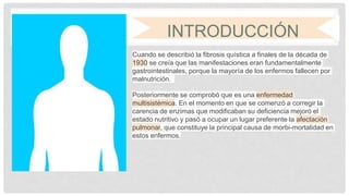 INTRODUCCIÓN
Cuando se describió la fibrosis quística a finales de la década de
1930 se creía que las manifestaciones eran fundamentalmente
gastrointestinales, porque la mayoría de los enfermos fallecen por
malnutrición.
Posteriormente se comprobó que es una enfermedad
multisistémica. En el momento en que se comenzó a corregir la
carencia de enzimas que modificaban su deficiencia mejoró el
estado nutritivo y pasó a ocupar un lugar preferente la afectación
pulmonar, que constituye la principal causa de morbi-mortalidad en
estos enfermos.
 