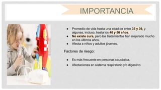 IMPORTANCIA
● Promedio de vida hasta una edad de entre 35 y 39, y
algunas, incluso, hasta los 40 y 50 años.
● No existe cura, pero los tratamientos han mejorado mucho
en los últimos años.
● Afecta a niños y adultos jóvenes.
Factores de riesgo:
● Es más frecuente en personas caucásica.
● Afectaciones en sistema respiratorio y/o digestivo
 