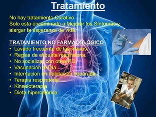 Tratamiento
No hay tratamiento Curativo
Solo esta encaminado a Mejorar los Síntomas y
alargar la esperanza de vida.
TRATAMIENTO NO FARMACOLÓGICO
• Lavado frecuente de las manos.
• Reglas de etiqueta respiratoria.
• No socializar con otros FQ.
• Vacunación al Día.
• Internación en habitación separada.
• Terapia respiratoria
• Kinesioterapia
• Dieta hipercalórica
 