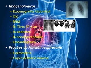 • Imagenológicos
– Ecosonograma Abdominal
– TAC
– RNM
– Rx Tórax AP y Lat
– Rx abdomen
– Rx senos paranasales
– Ecocardiograma
• Pruebas de Función respiratoria
– Espirometría
– Flujo espiratorio máximo
 